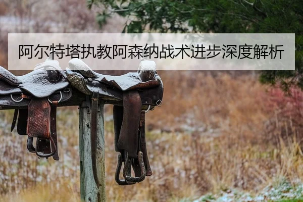 阿尔特塔执教阿森纳战术进步深度解析